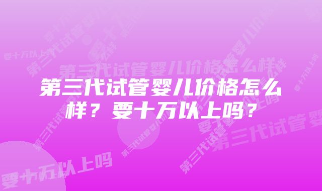 第三代试管婴儿价格怎么样?要十万以上吗?