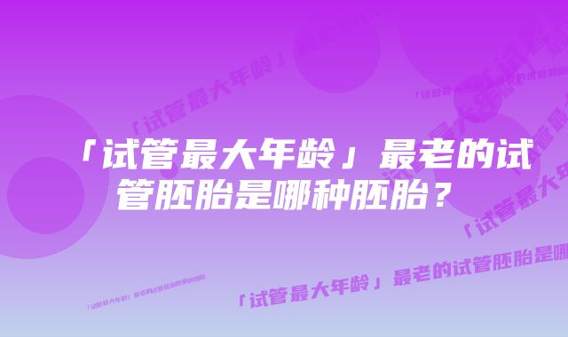 「试管最大年龄」最老的试管胚胎是哪种胚胎?