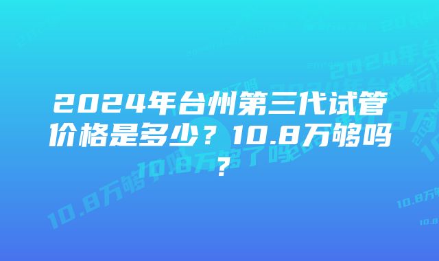 2024年台州第三代试管价格是多少?10.8万够吗?