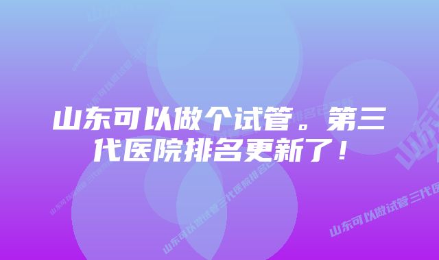 山东可以做个试管。第三代医院排名更新了!