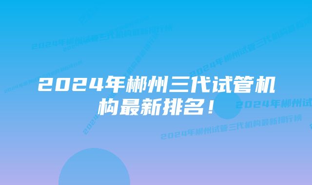 2024年郴州三代试管机构最新排名!
