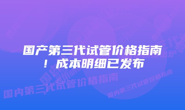 国产第三代试管价格指南!成本明细已发布