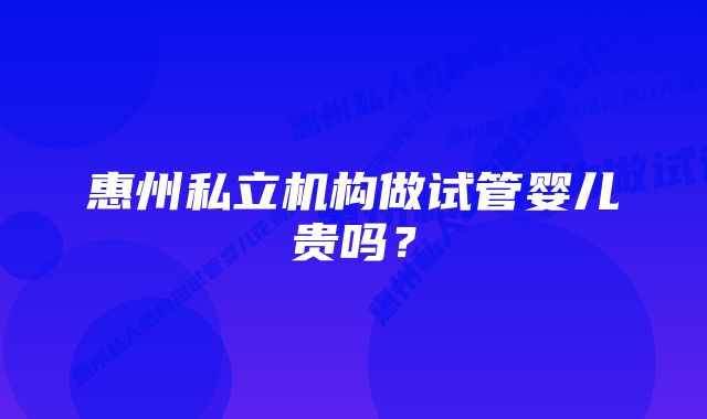 惠州私立机构做试管婴儿贵吗?