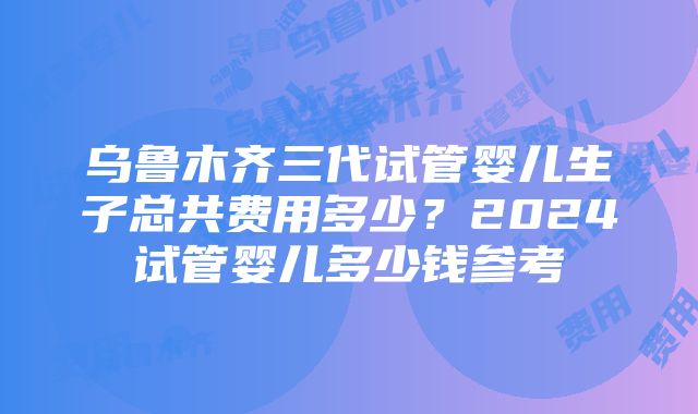 乌鲁木齐三代试管婴儿生子总共费用多少?2024试管婴儿多少钱参考