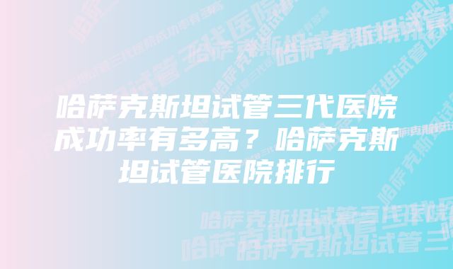 哈萨克斯坦试管三代医院成功率有多高?哈萨克斯坦试管医院排行
