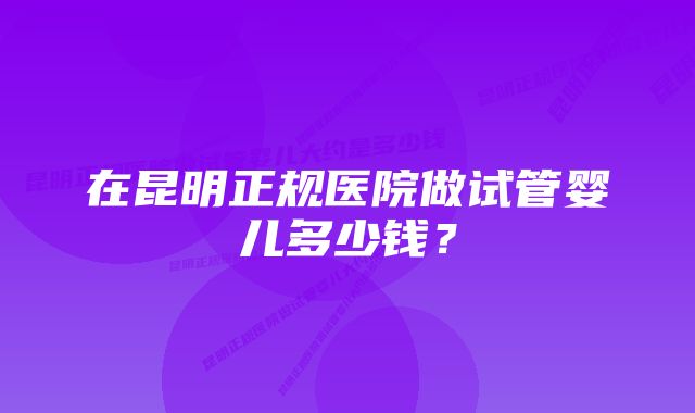 在昆明正规医院做试管婴儿多少钱?