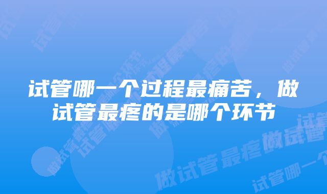试管哪一个过程最痛苦,做试管最疼的是哪个环节