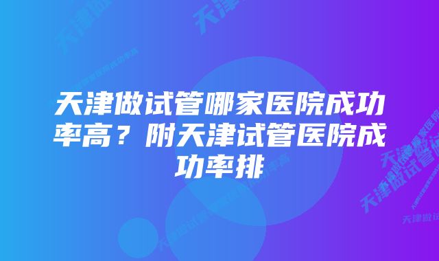 天津做试管哪家医院成功率高?附天津试管医院成功率排