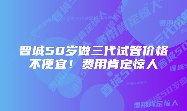 晋城50岁做三代试管价格不便宜!费用肯定惊人