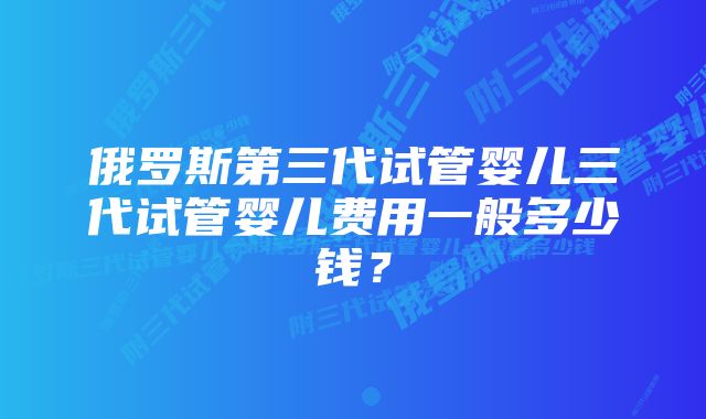 俄罗斯第三代试管婴儿三代试管婴儿费用一般多少钱?