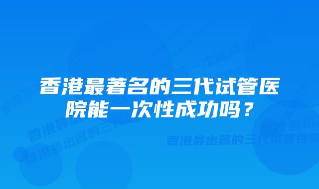 香港最著名的三代试管医院能一次性成功吗?
