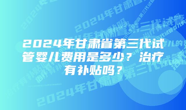 2024年甘肃省第三代试管婴儿费用是多少?治疗有补贴吗?