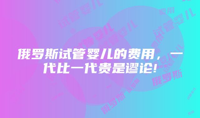 俄罗斯试管婴儿的费用,一代比一代贵是谬论!