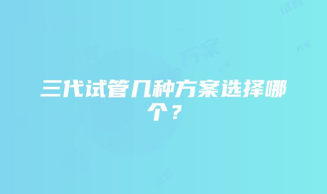 三代试管几种方案选择哪个?