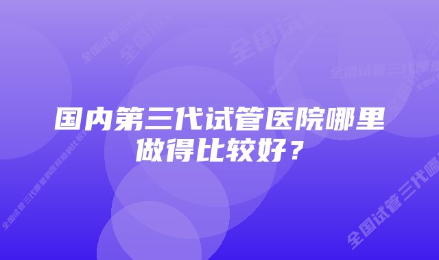 国内第三代试管医院哪里做得比较好?