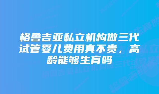 格鲁吉亚私立机构做三代试管婴儿费用真不贵，高龄能够生育吗