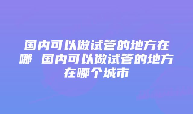 国内可以做试管的地方在哪 国内可以做试管的地方在哪个城市