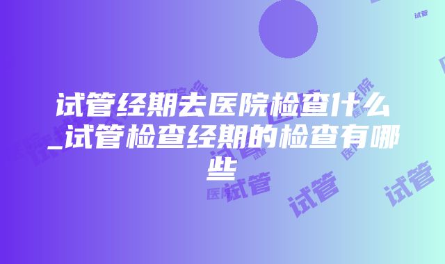 试管经期去医院检查什么_试管检查经期的检查有哪些