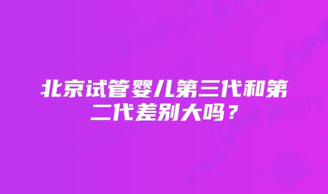 北京试管婴儿第三代和第二代差别大吗?
