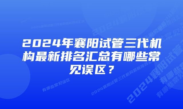 2024年襄阳试管三代机构最新排名汇总有哪些常见误区?