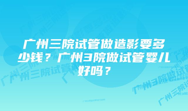 广州三院试管做造影要多少钱?广州3院做试管婴儿好吗?
