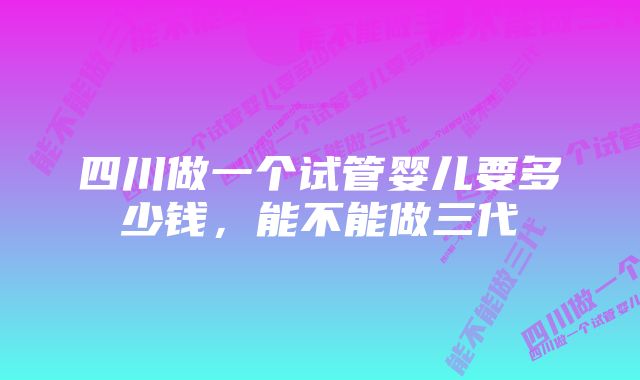 四川做一个试管婴儿要多少钱,能不能做三代
