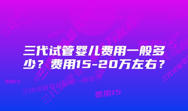 三代试管婴儿费用一般多少?费用15-20万左右?