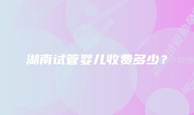 湖南试管婴儿收费多少?