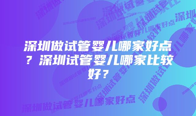 深圳做试管婴儿哪家好点?深圳试管婴儿哪家比较好?
