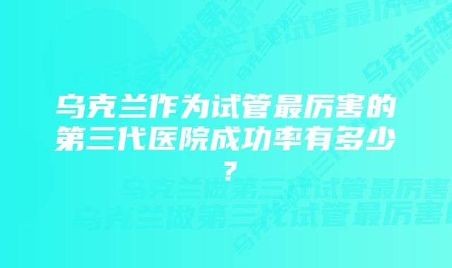 乌克兰作为试管最厉害的第三代医院成功率有多少?