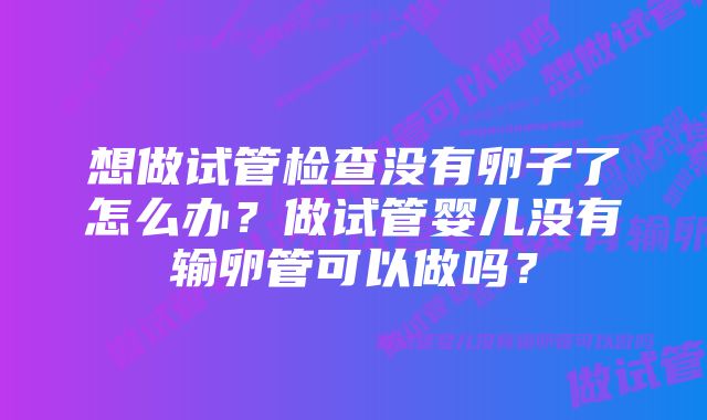 想做试管检查没有卵子了怎么办?做试管婴儿没有输卵管可以做吗?