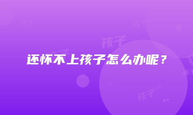 还怀不上孩子怎么办呢?