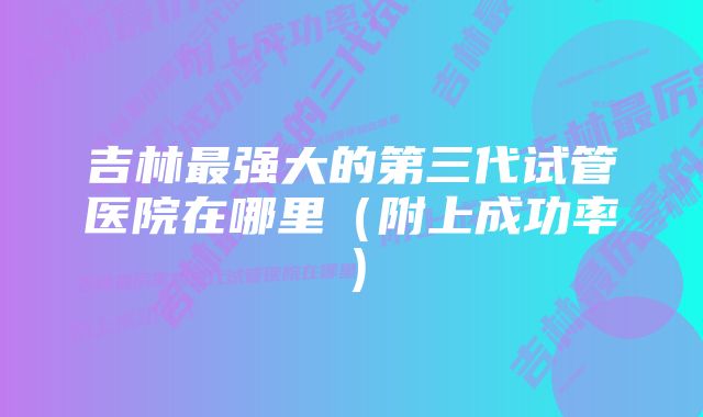 吉林最强大的第三代试管医院在哪里(附上成功率)