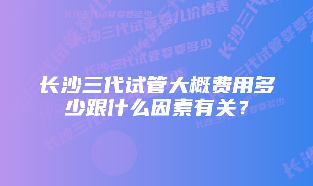 长沙三代试管大概费用多少跟什么因素有关?