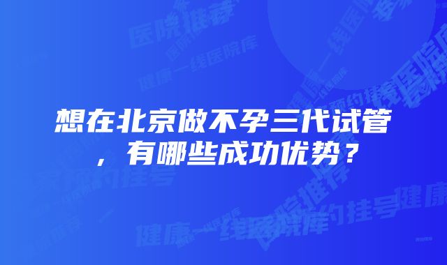 想在北京做不孕三代试管,有哪些成功优势?