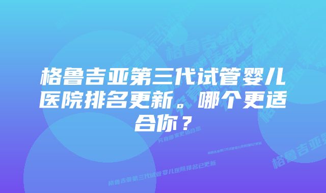格鲁吉亚第三代试管婴儿医院排名更新。哪个更适合你?