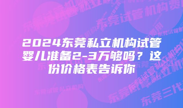 2024东莞私立机构试管婴儿准备2-3万够吗?这份价格表告诉你