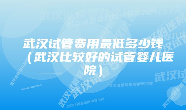 武汉试管费用最低多少钱(武汉比较好的试管婴儿医院)