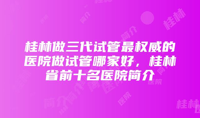 桂林做三代试管最权威的医院做试管哪家好,桂林省前十名医院简介