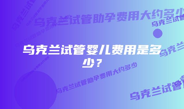 乌克兰试管婴儿费用是多少？