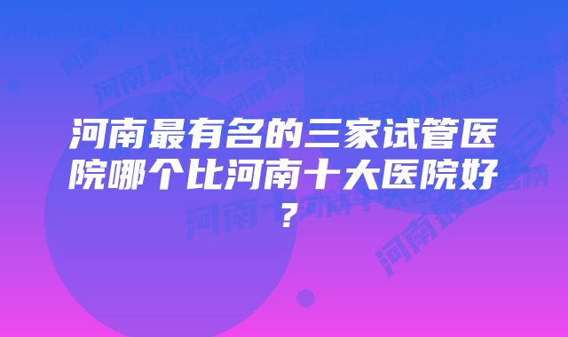 河南最有名的三家试管医院哪个比河南十大医院好?