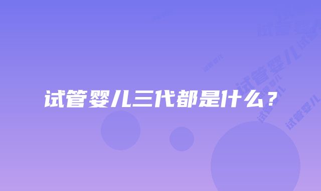试管婴儿三代都是什么?