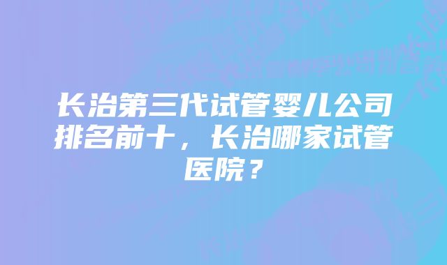 长治第三代试管婴儿公司排名前十,长治哪家试管医院?