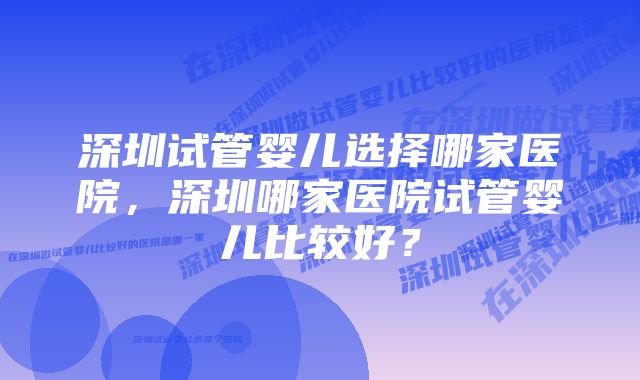 深圳试管婴儿选择哪家医院,深圳哪家医院试管婴儿比较好?