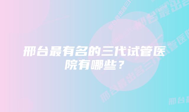 邢台最有名的三代试管医院有哪些?