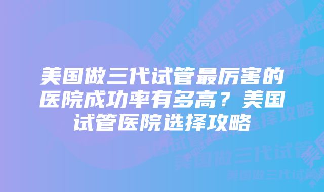 美国做三代试管最厉害的医院成功率有多高?美国试管医院选择攻略