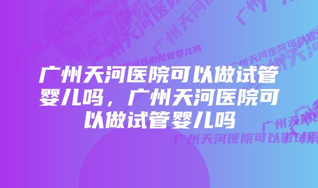 广州天河医院可以做试管婴儿吗,广州天河医院可以做试管婴儿吗