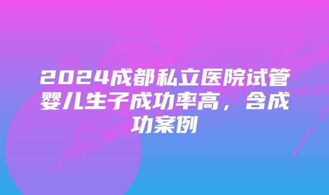 2024成都私立医院试管婴儿生子成功率高,含成功案例