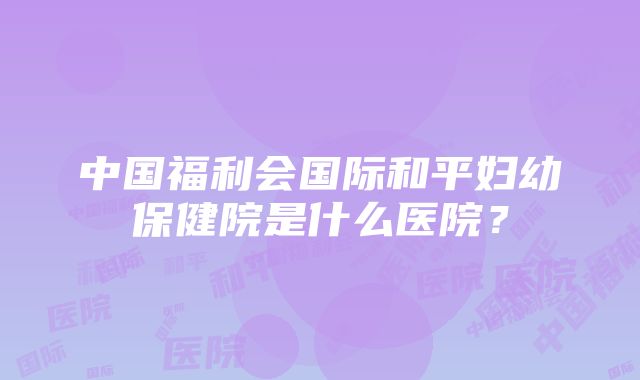 中国福利会国际和平妇幼保健院是什么医院?