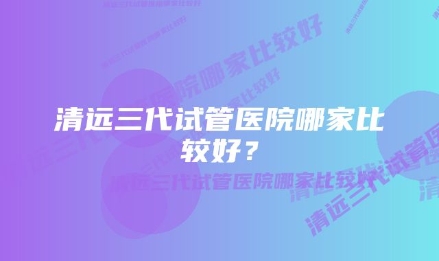 清远三代试管医院哪家比较好?